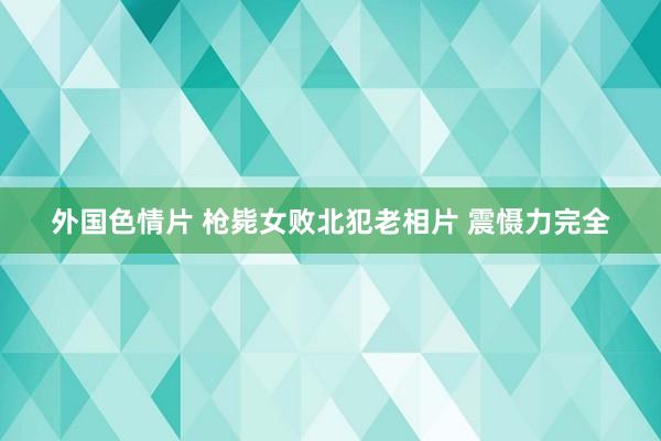 外国色情片 枪毙女败北犯老相片 震慑力完全