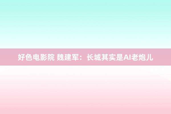 好色电影院 魏建军：长城其实是AI老炮儿