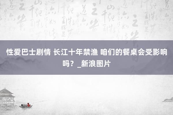 性爱巴士剧情 长江十年禁渔 咱们的餐桌会受影响吗?_新浪图片