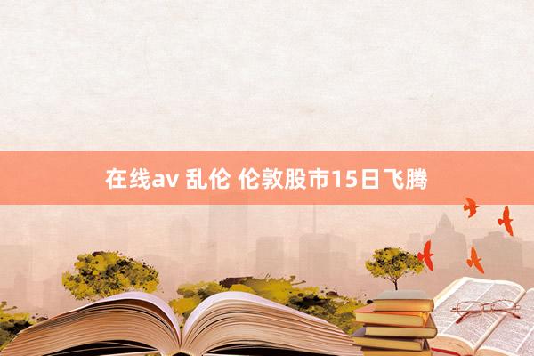 在线av 乱伦 伦敦股市15日飞腾