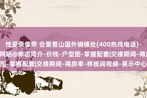 性爱录像带 合景誉山国外销楼处(400热线电话)-2025合景誉山国外首页网站@神志简介-价钱-户型图-掌握配套|交楼期间-得房率-样板间视频-展示中心