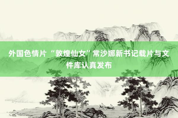 外国色情片 “敦煌仙女”常沙娜新书记载片与文件库认真发布