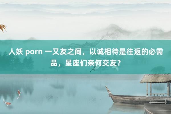 人妖 porn 一又友之间，以诚相待是往返的必需品，星座们奈何交友？