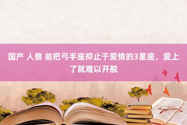 国产 人兽 能把弓手座抑止于爱情的3星座，爱上了就难以开脱