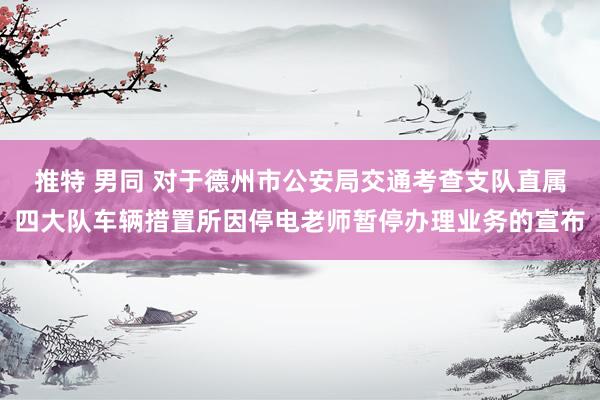 推特 男同 对于德州市公安局交通考查支队直属四大队车辆措置所因停电老师暂停办理业务的宣布