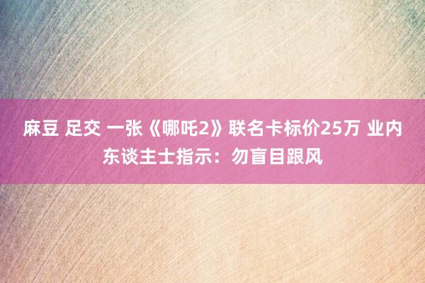 麻豆 足交 一张《哪吒2》联名卡标价25万 业内东谈主士指示：勿盲目跟风