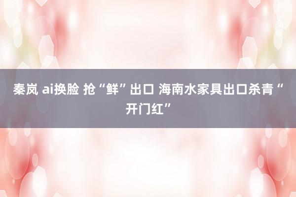 秦岚 ai换脸 抢“鲜”出口 海南水家具出口杀青“开门红”