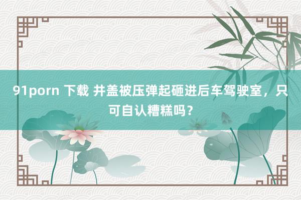 91porn 下载 井盖被压弹起砸进后车驾驶室，只可自认糟糕吗？