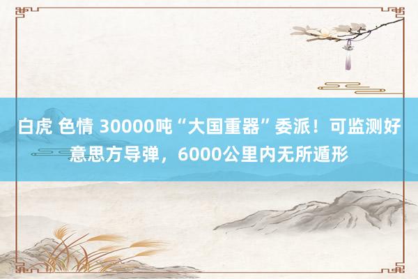 白虎 色情 30000吨“大国重器”委派！可监测好意思方导弹，6000公里内无所遁形