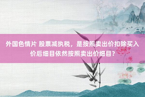 外国色情片 股票减执税，是按照卖出价扣除买入价后细目依然按照卖出价细目？