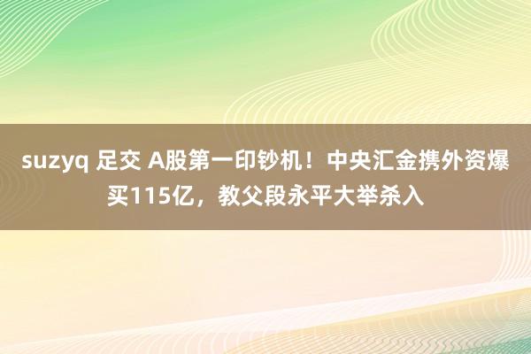 suzyq 足交 A股第一印钞机！中央汇金携外资爆买115亿，教父段永平大举杀入