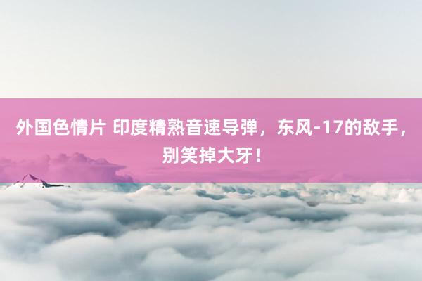 外国色情片 印度精熟音速导弹，东风-17的敌手，别笑掉大牙！