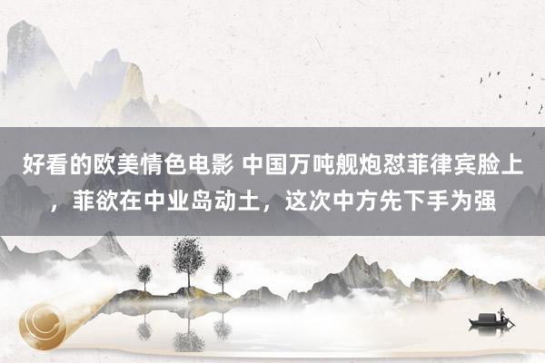 好看的欧美情色电影 中国万吨舰炮怼菲律宾脸上，菲欲在中业岛动土，这次中方先下手为强