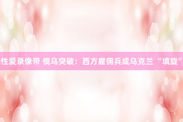 性爱录像带 俄乌突破：西方雇佣兵成乌克兰 “填旋”