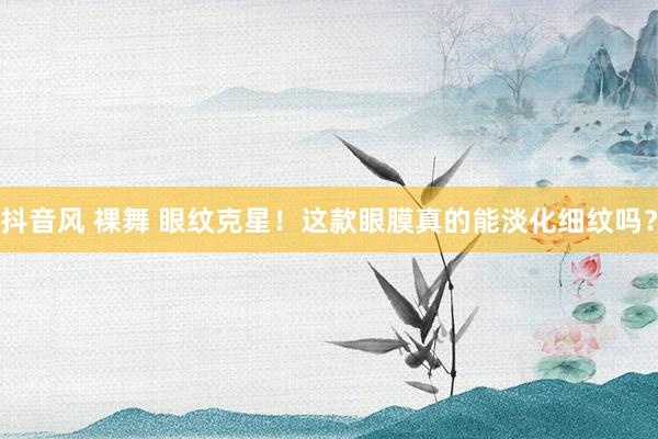 抖音风 裸舞 眼纹克星！这款眼膜真的能淡化细纹吗？