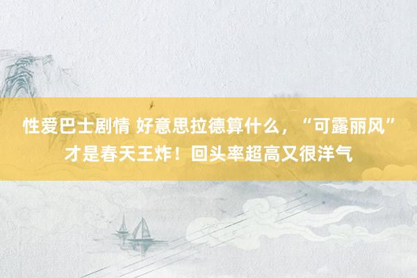 性爱巴士剧情 好意思拉德算什么，“可露丽风”才是春天王炸！回头率超高又很洋气