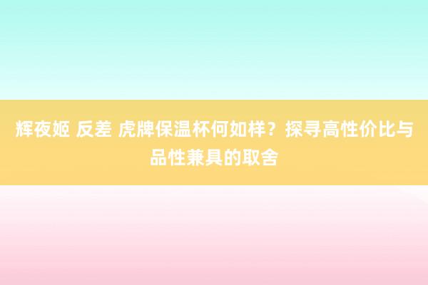 辉夜姬 反差 虎牌保温杯何如样？探寻高性价比与品性兼具的取舍