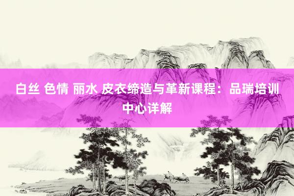 白丝 色情 丽水 皮衣缔造与革新课程：品瑞培训中心详解