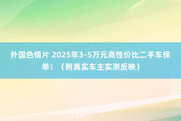 外国色情片 2025年3-5万元高性价比二手车保举！（附真实车主实测反映）