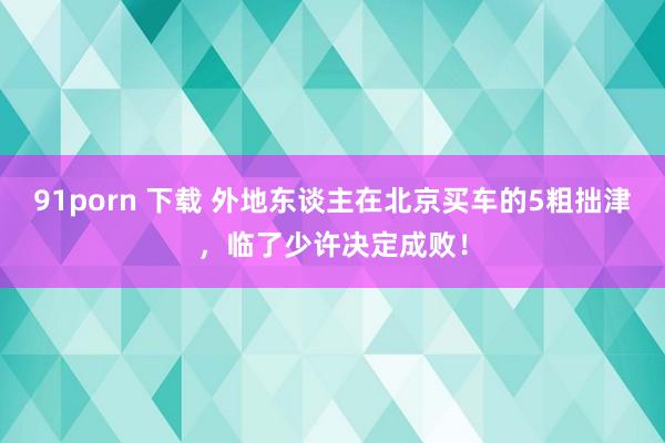 91porn 下载 外地东谈主在北京买车的5粗拙津，临了少许决定成败！