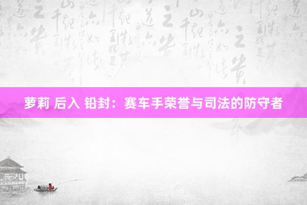 萝莉 后入 铅封：赛车手荣誉与司法的防守者