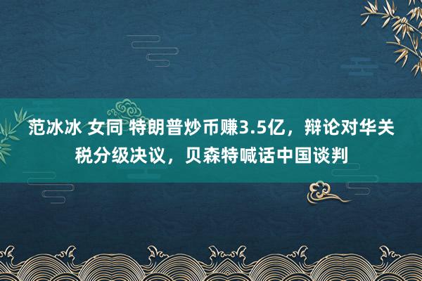 范冰冰 女同 特朗普炒币赚3.5亿，辩论对华关税分级决议，贝森特喊话中国谈判