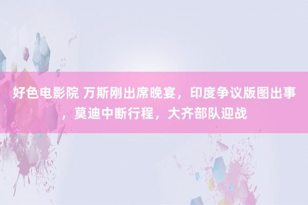 好色电影院 万斯刚出席晚宴，印度争议版图出事，莫迪中断行程，大齐部队迎战