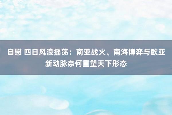 自慰 四日风浪摇荡：南亚战火、南海博弈与欧亚新动脉奈何重塑天下形态