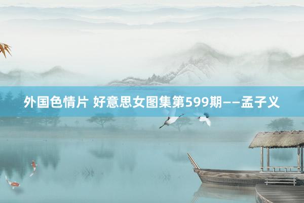 外国色情片 好意思女图集第599期——孟子义