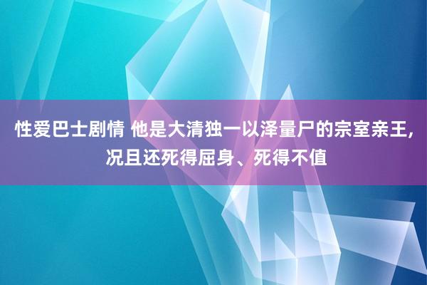 性爱巴士剧情 他是大清独一以泽量尸的宗室亲王， 况且还死得屈身、死得不值