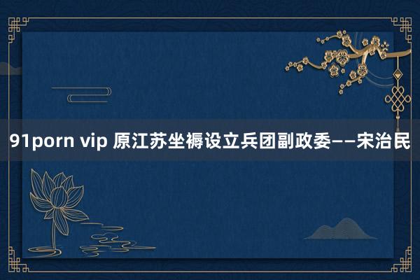 91porn vip 原江苏坐褥设立兵团副政委——宋治民