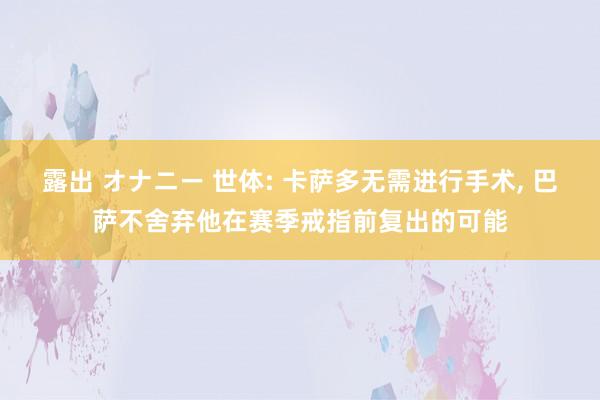 露出 オナニー 世体: 卡萨多无需进行手术， 巴萨不舍弃他在赛季戒指前复出的可能