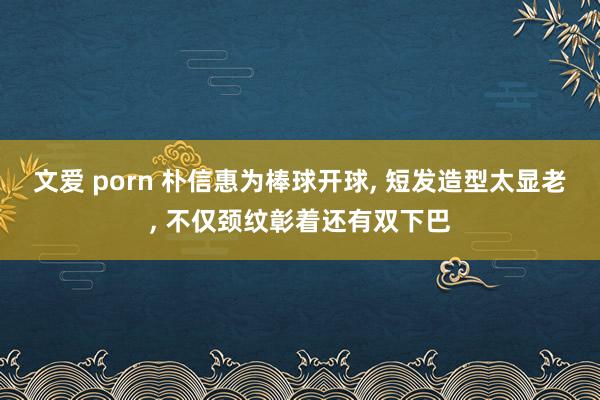 文爱 porn 朴信惠为棒球开球， 短发造型太显老， 不仅颈纹彰着还有双下巴
