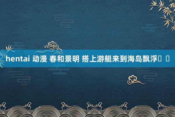 hentai 动漫 春和景明 搭上游艇来到海岛飘浮⛵️