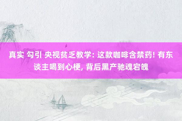 真实 勾引 央视贫乏教学: 这款咖啡含禁药! 有东谈主喝到心梗， 背后黑产驰魂宕魄