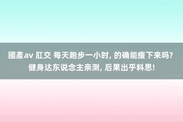 國產av 肛交 每天跑步一小时， 的确能瘦下来吗? 健身达东说念主亲测， 后果出乎料思!