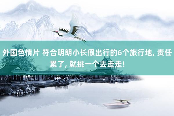 外国色情片 符合明朗小长假出行的6个旅行地， 责任累了， 就挑一个去走走!