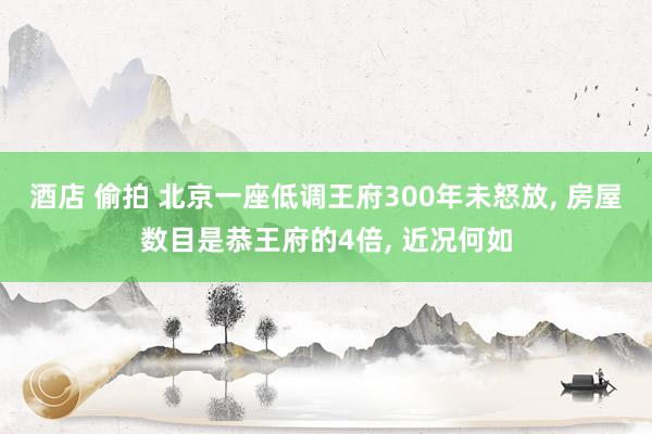 酒店 偷拍 北京一座低调王府300年未怒放， 房屋数目是恭王府的4倍， 近况何如