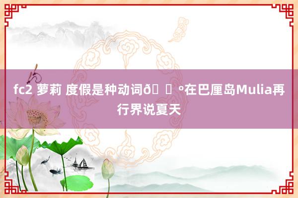 fc2 萝莉 度假是种动词🌺在巴厘岛Mulia再行界说夏天