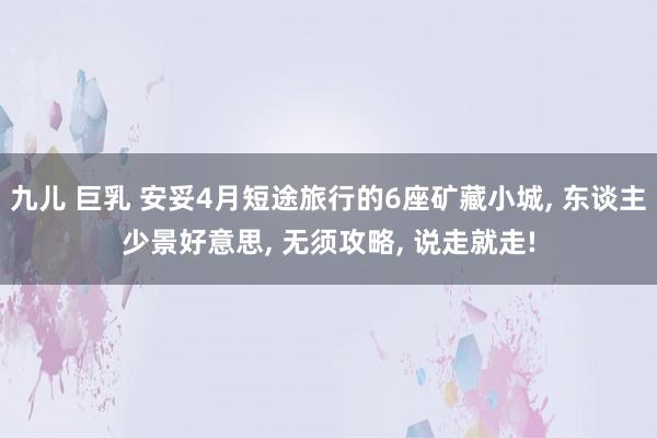 九儿 巨乳 安妥4月短途旅行的6座矿藏小城， 东谈主少景好意思， 无须攻略， 说走就走!