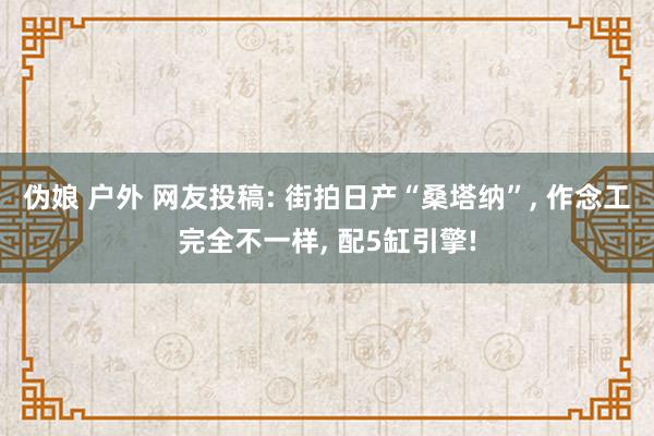 伪娘 户外 网友投稿: 街拍日产“桑塔纳”， 作念工完全不一样， 配5缸引擎!