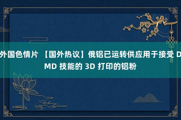 外国色情片 【国外热议】俄铝已运转供应用于接受 DMD 技能的 3D 打印的铝粉