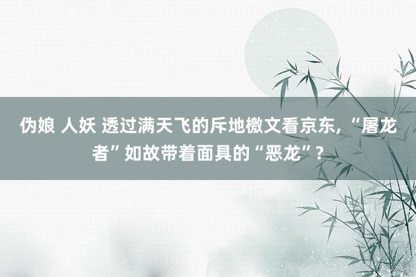 伪娘 人妖 透过满天飞的斥地檄文看京东， “屠龙者”如故带着面具的“恶龙”?