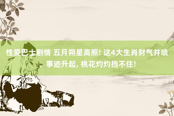 性爱巴士剧情 五月朔星高照! 这4大生肖财气井喷、事迹升起， 桃花灼灼挡不住!