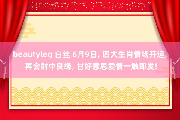 beautyleg 白丝 6月9日， 四大生肖情场开运， 再会射中良缘， 甘好意思爱情一触即发!