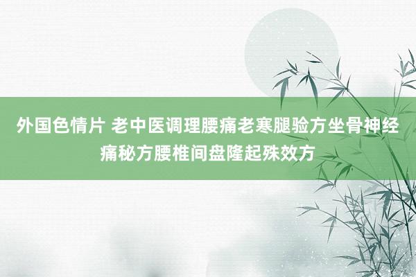 外国色情片 老中医调理腰痛老寒腿验方坐骨神经痛秘方腰椎间盘隆起殊效方