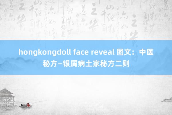 hongkongdoll face reveal 图文：中医秘方—银屑病土家秘方二则