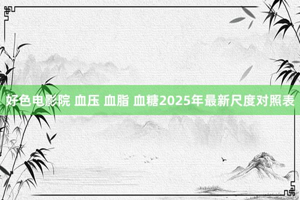 好色电影院 血压 血脂 血糖2025年最新尺度对照表
