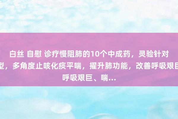 白丝 自慰 诊疗慢阻肺的10个中成药，灵验针对不同证型，多角度止咳化痰平喘，擢升肺功能，改善呼吸艰巨、喘...