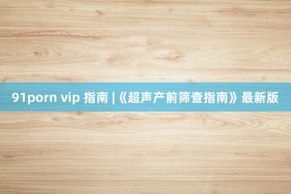 91porn vip 指南 |《超声产前筛查指南》最新版